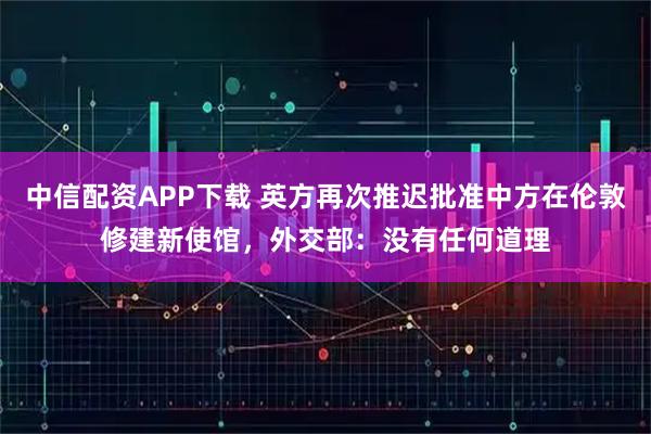 中信配资APP下载 英方再次推迟批准中方在伦敦修建新使馆，外交部：没有任何道理
