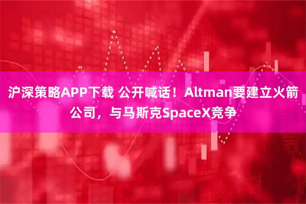 沪深策略APP下载 公开喊话!Altman要建立火箭公司,与马斯克SpaceX竞争
