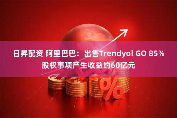 日昇配资 阿里巴巴：出售Trendyol GO 85%股权事项产生收益约60亿元