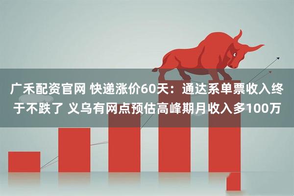 广禾配资官网 快递涨价60天:通达系单票收入终于不跌了 义乌有网点预估高峰期月收入多100万