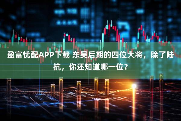 盈富忧配APP下载 东吴后期的四位大将，除了陆抗，你还知道哪一位？