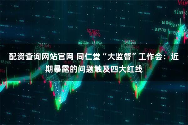 配资查询网站官网 同仁堂“大监督”工作会:近期暴露的问题触及四大红线