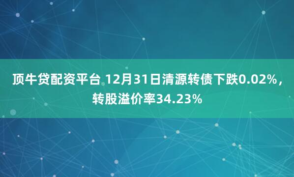 顶牛贷配资平台 12月31日清源转债下跌0.02%,转股溢价率34.23%