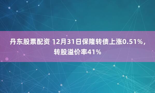 丹东股票配资 12月31日保隆转债上涨0.51%，转股溢价率41%