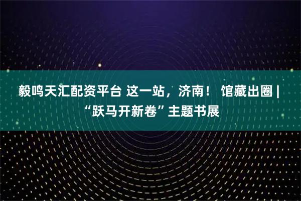 毅鸣天汇配资平台 这一站,济南! 馆藏出圈 | “跃马开新卷”主题书展
