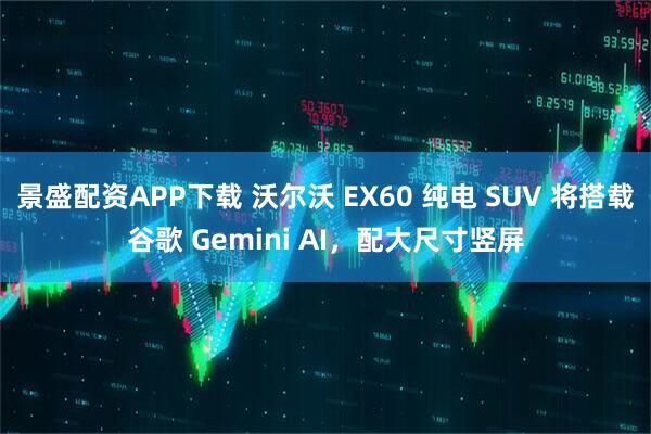 景盛配资APP下载 沃尔沃 EX60 纯电 SUV 将搭载谷歌 Gemini AI，配大尺寸竖屏