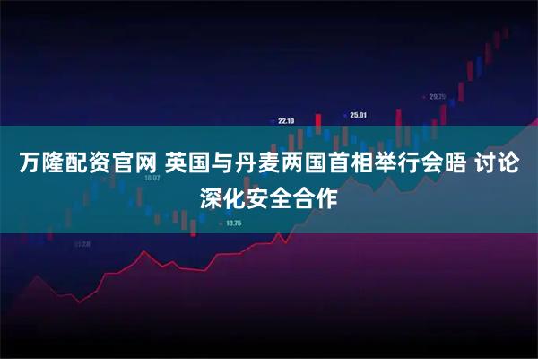 万隆配资官网 英国与丹麦两国首相举行会晤 讨论深化安全合作