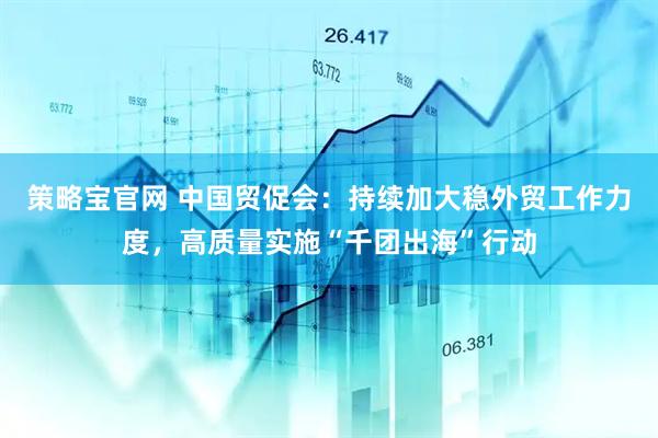 策略宝官网 中国贸促会：持续加大稳外贸工作力度，高质量实施“千团出海”行动