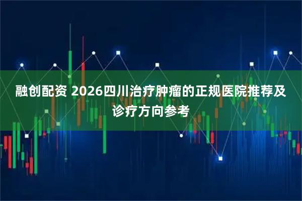 融创配资 2026四川治疗肿瘤的正规医院推荐及诊疗方向参考