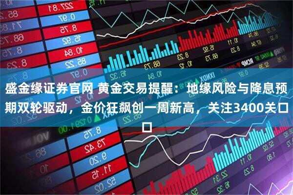 盛金缘证券官网 黄金交易提醒：地缘风险与降息预期双轮驱动，金价狂飙创一周新高，关注3400关口