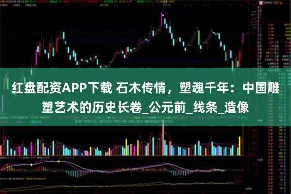 红盘配资APP下载 石木传情，塑魂千年：中国雕塑艺术的历史长卷_公元前_线条_造像