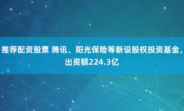 推荐配资股票 腾讯、阳光保险等新设股权投资基金，出资额224.3亿