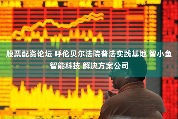 股票配资论坛 呼伦贝尔法院普法实践基地 智小鱼智能科技 解决方案公司